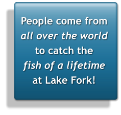 People come from  all over the world to catch the fish of a lifetime at Lake Fork!