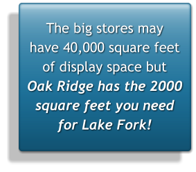The big stores may  have 40,000 square feet of display space but  Oak Ridge has the 2000 square feet you need for Lake Fork!