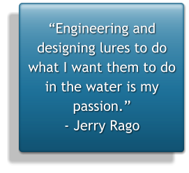 “Engineering and designing lures to do what I want them to do in the water is my passion.” - Jerry Rago
